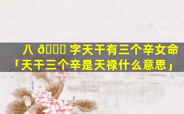 八 🍀 字天干有三个辛女命「天干三个辛是天禄什么意思」